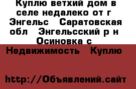 Куплю ветхий дом в селе недалеко от г. Энгельс - Саратовская обл., Энгельсский р-н, Осиновка с. Недвижимость » Куплю   